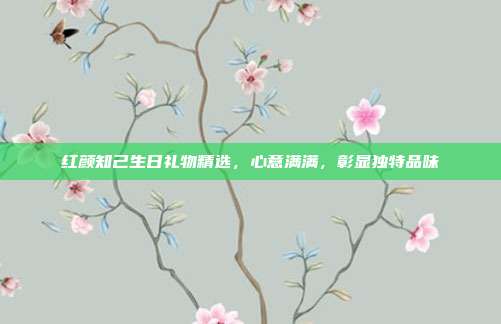 红颜知己生日礼物精选，心意满满，彰显独特品味