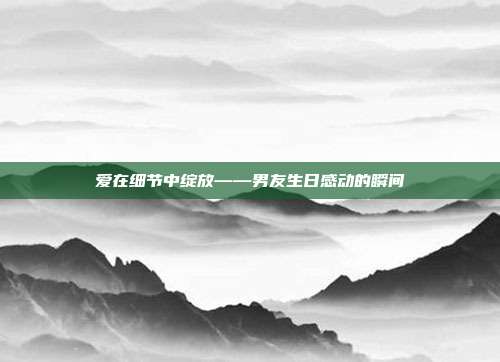 爱在细节中绽放——男友生日感动的瞬间