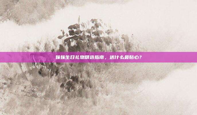 妹妹生日礼物精选指南，送什么最贴心？