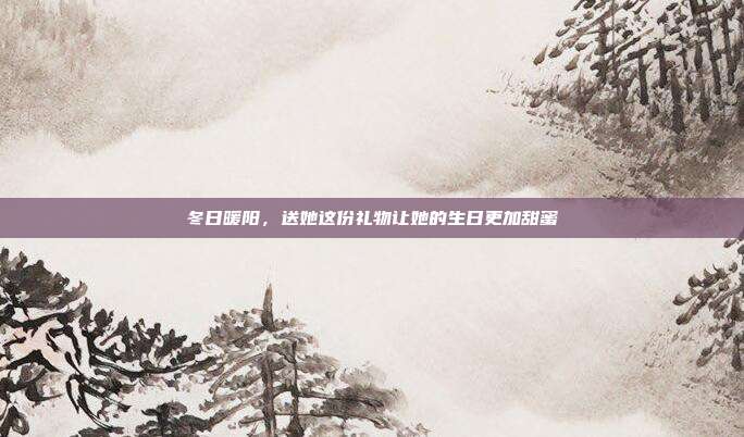 冬日暖阳，送她这份礼物让她的生日更加甜蜜