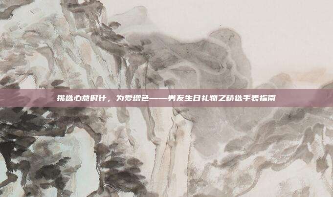 挑选心意时计，为爱增色——男友生日礼物之精选手表指南