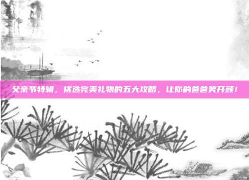 父亲节特辑，挑选完美礼物的五大攻略，让你的爸爸笑开颜！