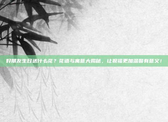 好朋友生日送什么花？花语与寓意大揭秘，让祝福更加温馨有意义！