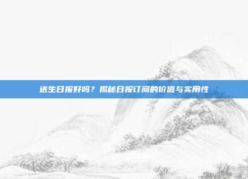 送生日报好吗？揭秘日报订阅的价值与实用性