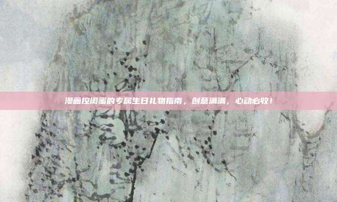 漫画控闺蜜的专属生日礼物指南，创意满满，心动必收！