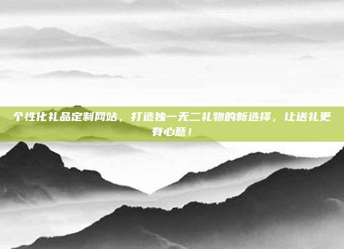 个性化礼品定制网站，打造独一无二礼物的新选择，让送礼更有心意！