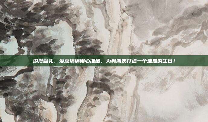 浪漫献礼，爱意满满用心准备，为男朋友打造一个难忘的生日！
