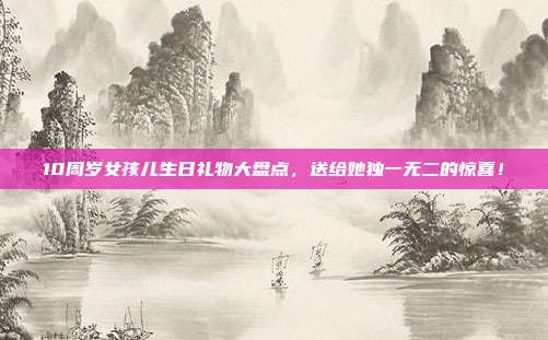 10周岁女孩儿生日礼物大盘点，送给她独一无二的惊喜！