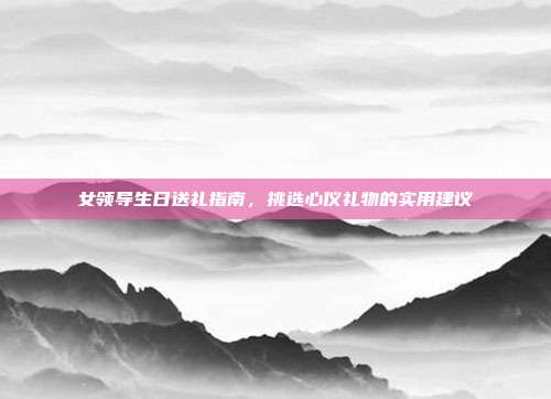 女领导生日送礼指南，挑选心仪礼物的实用建议