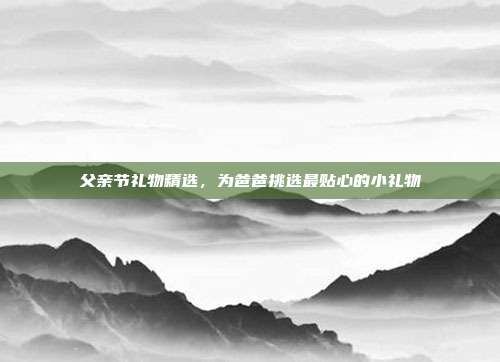 父亲节礼物精选，为爸爸挑选最贴心的小礼物