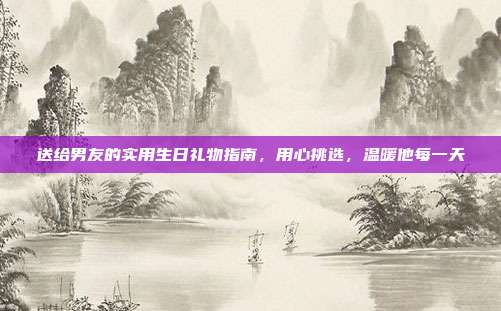 送给男友的实用生日礼物指南，用心挑选，温暖他每一天