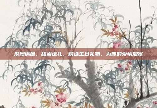 浪漫满屋，甜蜜送礼，精选生日礼物，为你的爱情加冕
