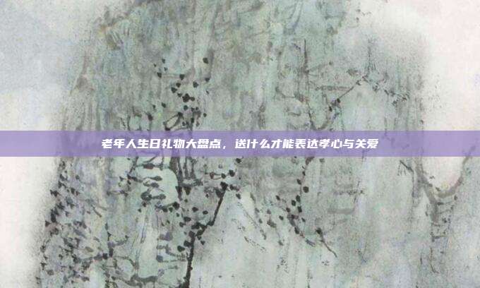 老年人生日礼物大盘点，送什么才能表达孝心与关爱