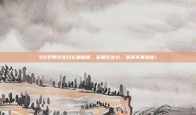 50岁男性生日礼物指南，实用又走心，选择不再纠结！
