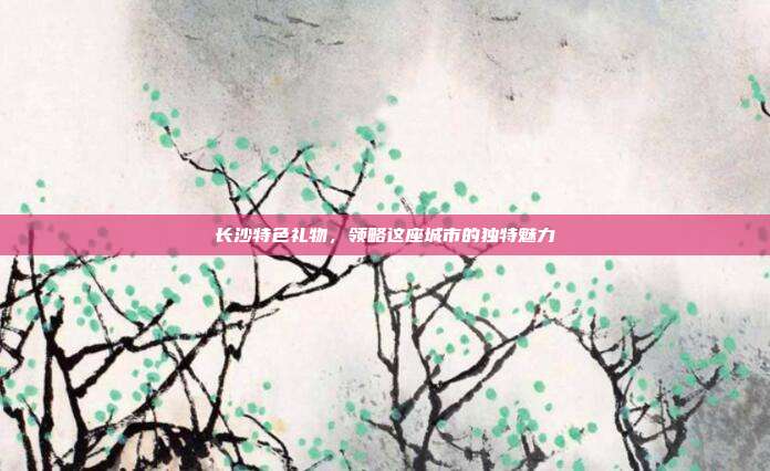 长沙特色礼物，领略这座城市的独特魅力