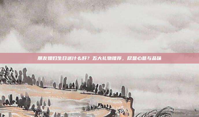 朋友媳妇生日送什么好？五大礼物推荐，尽显心意与品味