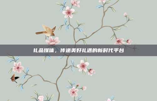 礼品媒体，传递美好礼遇的新时代平台