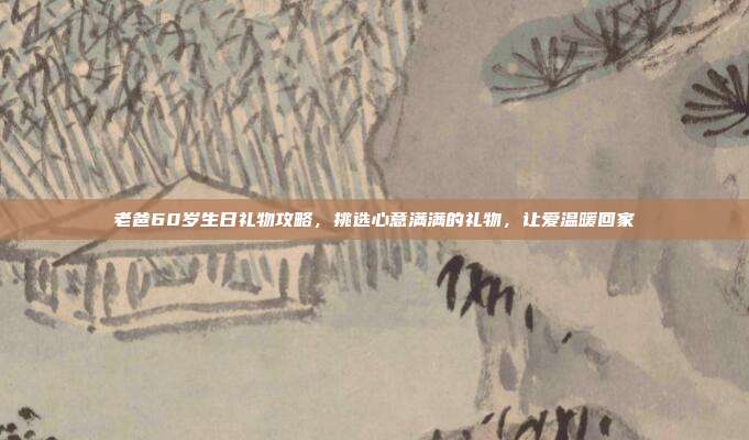 老爸60岁生日礼物攻略，挑选心意满满的礼物，让爱温暖回家