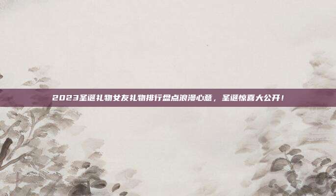 2023圣诞礼物女友礼物排行盘点浪漫心意，圣诞惊喜大公开！