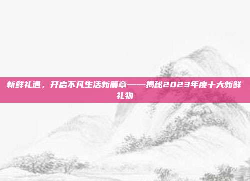 新鲜礼遇，开启不凡生活新篇章——揭秘2023年度十大新鲜礼物