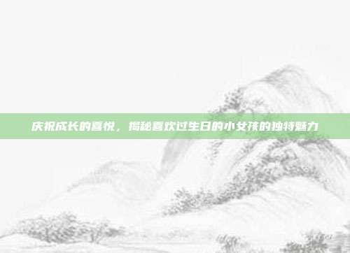 庆祝成长的喜悦，揭秘喜欢过生日的小女孩的独特魅力