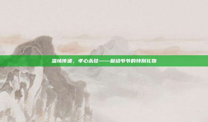 温情传递，孝心永驻——献给爷爷的特别礼物