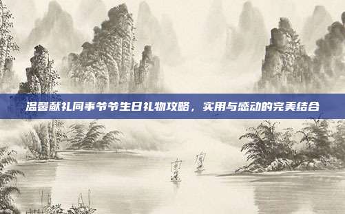 温馨献礼同事爷爷生日礼物攻略，实用与感动的完美结合