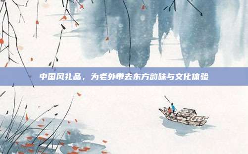 中国风礼品，为老外带去东方韵味与文化体验