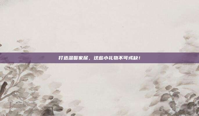 打造温馨家居，这些小礼物不可或缺！