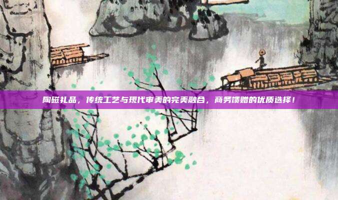 陶磁礼品，传统工艺与现代审美的完美融合，商务馈赠的优质选择！