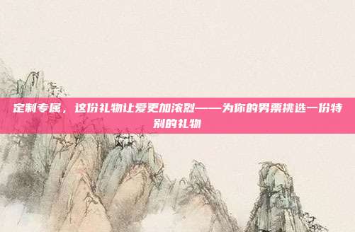 定制专属，这份礼物让爱更加浓烈——为你的男票挑选一份特别的礼物