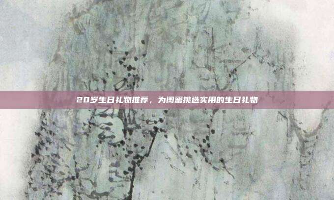 20岁生日礼物推荐，为闺蜜挑选实用的生日礼物