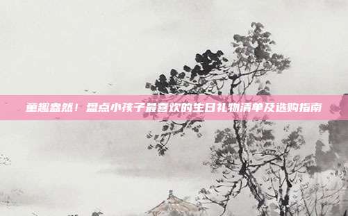 童趣盎然！盘点小孩子最喜欢的生日礼物清单及选购指南