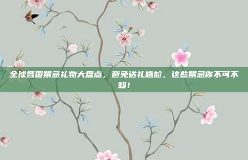 全球各国禁忌礼物大盘点，避免送礼尴尬，这些禁忌你不可不知！