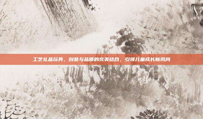工艺礼品玩具，创意与品质的完美结合，引领儿童成长新风尚