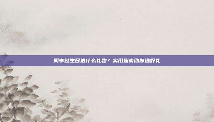 同事过生日送什么礼物？实用指南助你选好礼