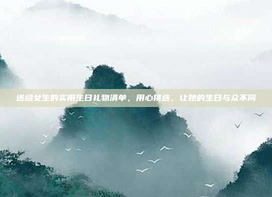 送给女生的实用生日礼物清单，用心挑选，让她的生日与众不同