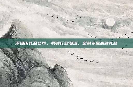 深圳市礼品公司，引领行业潮流，定制专属高端礼品