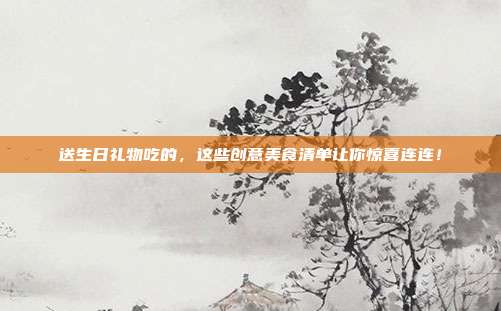 送生日礼物吃的，这些创意美食清单让你惊喜连连！