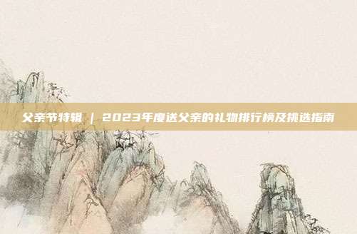 父亲节特辑 | 2023年度送父亲的礼物排行榜及挑选指南