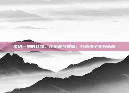 能用一生的礼物，传承爱与智慧，打造孩子美好未来
