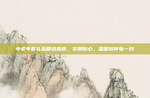中老年群礼品精选指南，实用贴心，温暖陪伴每一刻