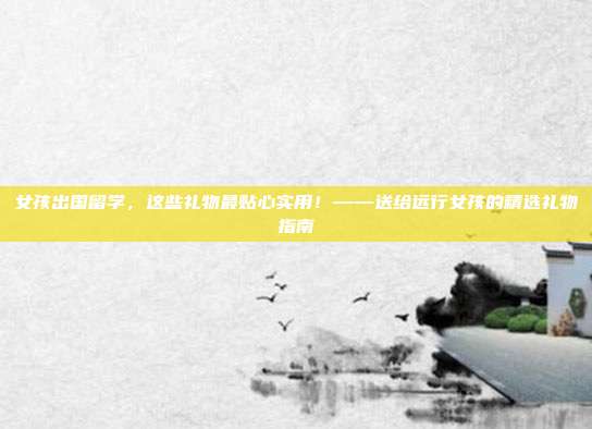 女孩出国留学，这些礼物最贴心实用！——送给远行女孩的精选礼物指南