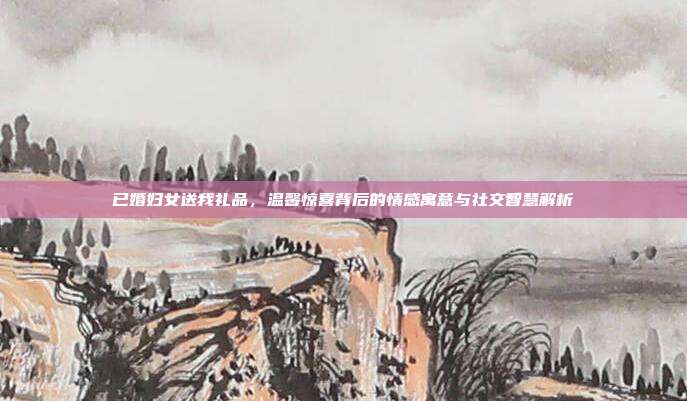已婚妇女送我礼品，温馨惊喜背后的情感寓意与社交智慧解析