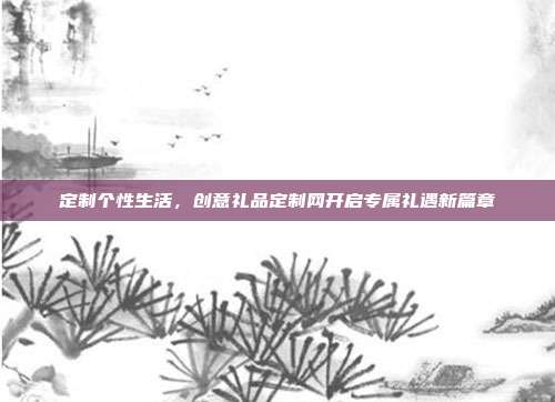 定制个性生活，创意礼品定制网开启专属礼遇新篇章