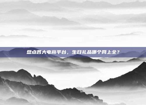 盘点各大电商平台，生日礼品哪个网上全？