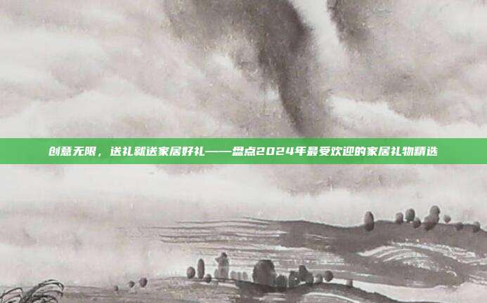 创意无限，送礼就送家居好礼——盘点2024年最受欢迎的家居礼物精选