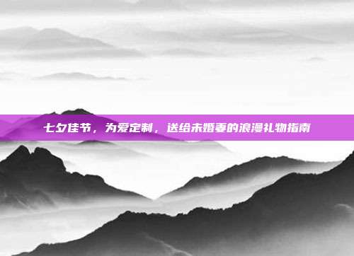 七夕佳节，为爱定制，送给未婚妻的浪漫礼物指南