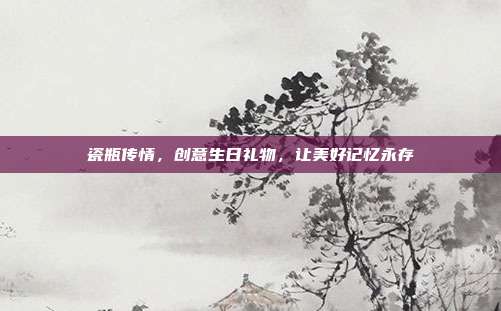 瓷瓶传情，创意生日礼物，让美好记忆永存