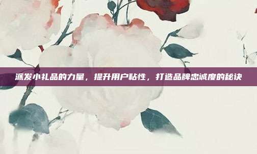 派发小礼品的力量，提升用户粘性，打造品牌忠诚度的秘诀